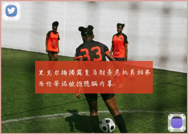 里克尔梅揭露皇马财务危机真相弗洛伦蒂诺被指隐瞒内幕