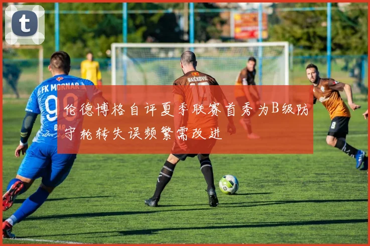 伦德博格自评夏季联赛首秀为B级防守轮转失误频繁需改进