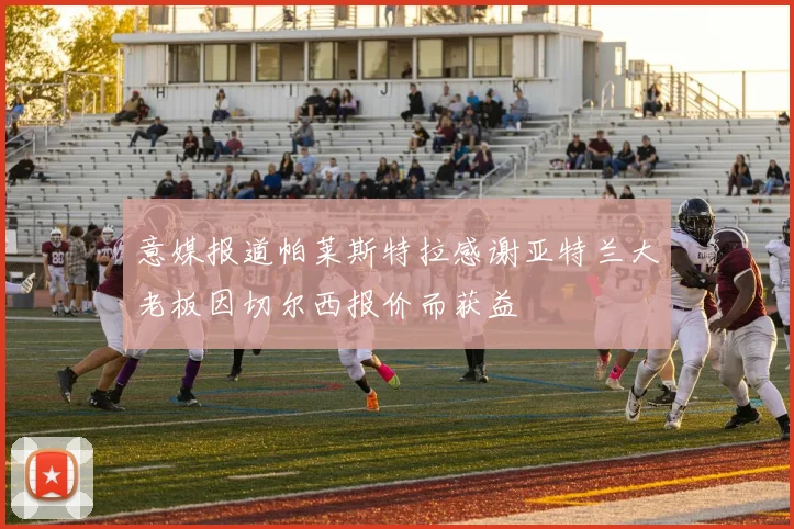 意媒报道帕莱斯特拉感谢亚特兰大老板因切尔西报价而获益