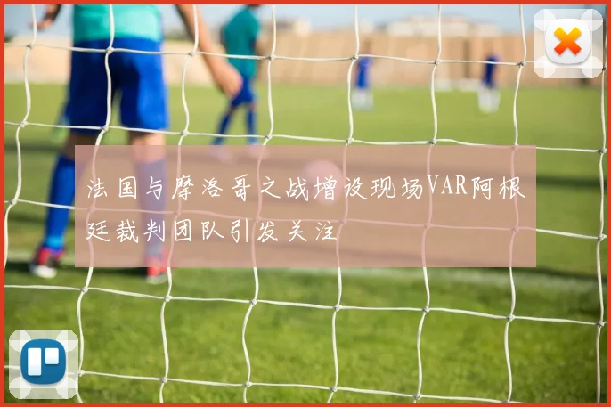 法国与摩洛哥之战增设现场VAR阿根廷裁判团队引发关注