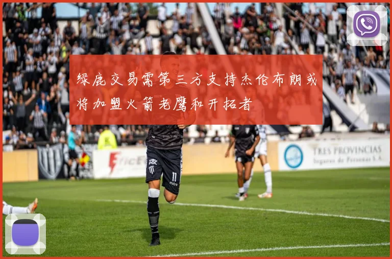 绿鹿交易需第三方支持杰伦布朗或将加盟火箭老鹰和开拓者