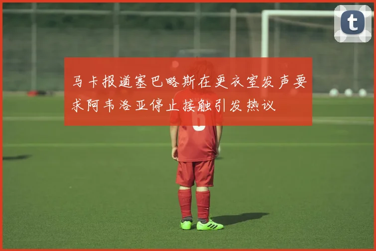 马卡报道塞巴略斯在更衣室发声要求阿韦洛亚停止接触引发热议