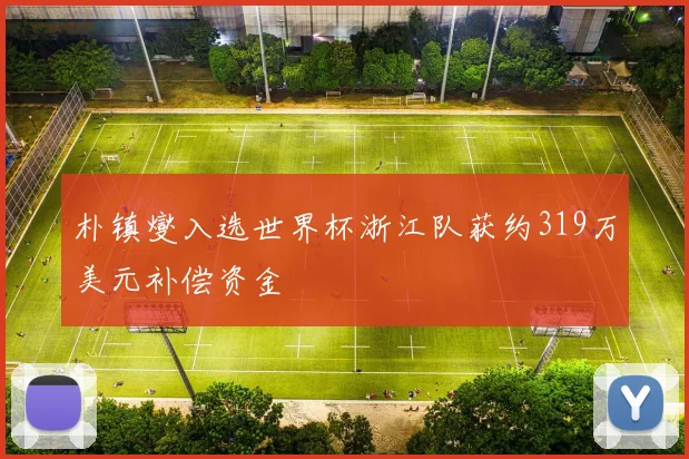 朴镇燮入选世界杯浙江队获约319万美元补偿资金