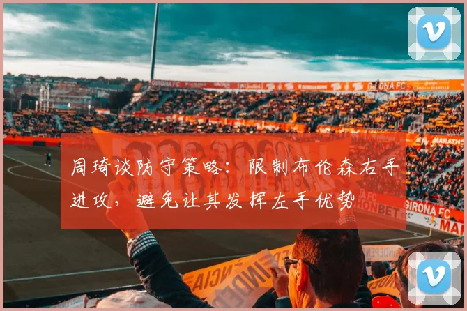 周琦谈防守策略：限制布伦森右手进攻，避免让其发挥左手优势