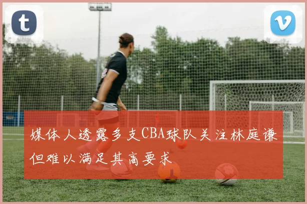 媒体人透露多支CBA球队关注林庭谦但难以满足其高要求