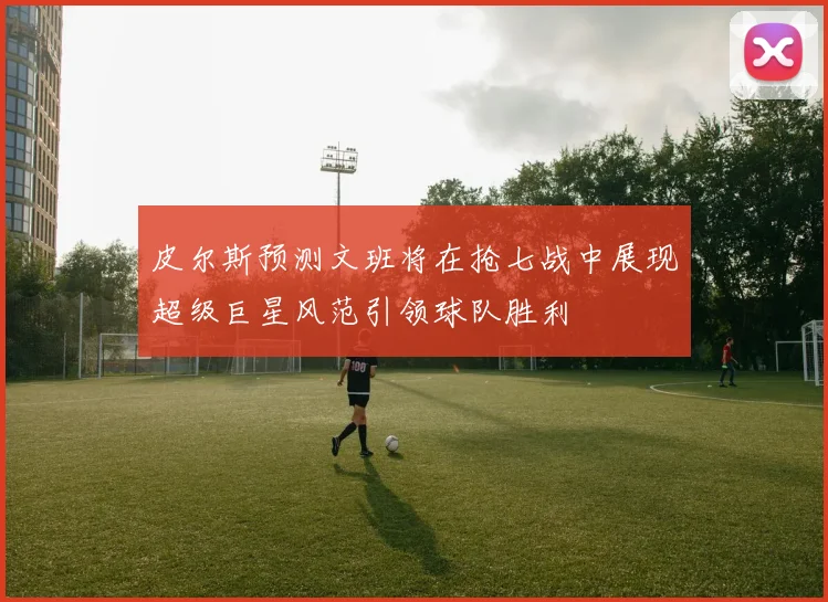 皮尔斯预测文班将在抢七战中展现超级巨星风范引领球队胜利