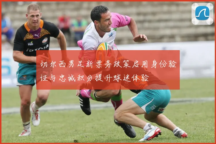 切尔西男足新票务政策启用身份验证与忠诚积分提升球迷体验