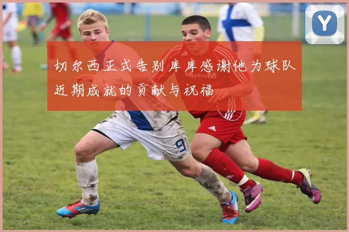 切尔西正式告别库库感谢他为球队近期成就的贡献与祝福