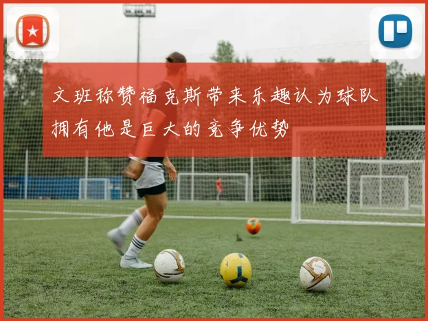 文班称赞福克斯带来乐趣认为球队拥有他是巨大的竞争优势
