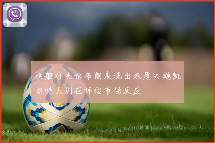 快船对杰伦布朗表现出浓厚兴趣凯尔特人则在评估市场反应