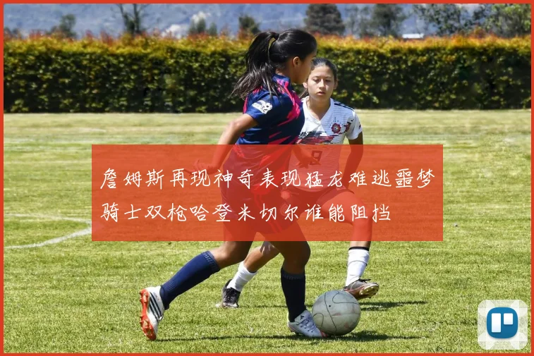 詹姆斯再现神奇表现猛龙难逃噩梦骑士双枪哈登米切尔谁能阻挡